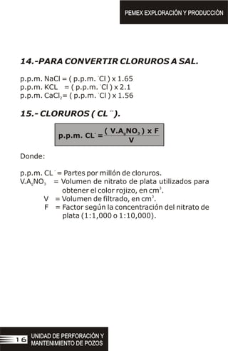 14.-PARA CONVERTIR CLORUROS A SAL.
-
p.p.m. NaCl = ( p.p.m. Cl ) x 1.65
-
p.p.m. KCL = ( p.p.m. Cl ) x 2.1
-
p.p.m. CaCl = ( p.p.m. Cl ) x 1.56
2
--
15.- CLORUROS ( CL ).
Donde:
-
p.p.m. CL = Partes por millón de cloruros.
V.A NO = Volumen de nitrato de plata utilizados para
g 3
3
obtener el color rojizo, en cm .
3
V = Volumen de filtrado, en cm .
F = Factor según la concentración del nitrato de
plata (1:1,000 o 1:10,000).
( V.A NO ) x F
g 3
-
p.p.m. CL =
V
PEMEX EXPLORACIÓN Y PRODUCCIÓN
PEMEX EXPLORACIÓN Y PRODUCCIÓN
UNIDAD DE PERFORACIÓN Y
MANTENIMIENTO DE POZOS
UNIDAD DE PERFORACIÓN Y
MANTENIMIENTO DE POZOS
16
 