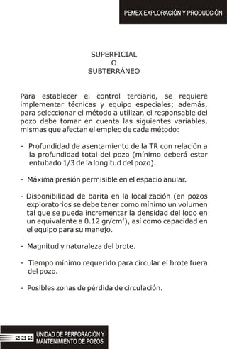 SUPERFICIAL
O
SUBTERRÁNEO
Para establecer el control terciario, se requiere
implementar técnicas y equipo especiales; además,
para seleccionar el método a utilizar, el responsable del
pozo debe tomar en cuenta las siguientes variables,
mismas que afectan el empleo de cada método:
- Profundidad de asentamiento de la TR con relación a
la profundidad total del pozo (mínimo deberá estar
entubado 1/3 de la longitud del pozo).
- Máxima presión permisible en el espacio anular.
- Disponibilidad de barita en la localización (en pozos
exploratorios se debe tener como mínimo un volumen
tal que se pueda incrementar la densidad del lodo en
3
un equivalente a 0.12 gr/cm ), así como capacidad en
el equipo para su manejo.
- Magnitud y naturaleza del brote.
- Tiempo mínimo requerido para circular el brote fuera
del pozo.
- Posibles zonas de pérdida de circulación.
UNIDAD DE PERFORACIÓN Y
MANTENIMIENTO DE POZOS
UNIDAD DE PERFORACIÓN Y
MANTENIMIENTO DE POZOS
232
PEMEX EXPLORACIÓN Y PRODUCCIÓN
PEMEX EXPLORACIÓN Y PRODUCCIÓN
 