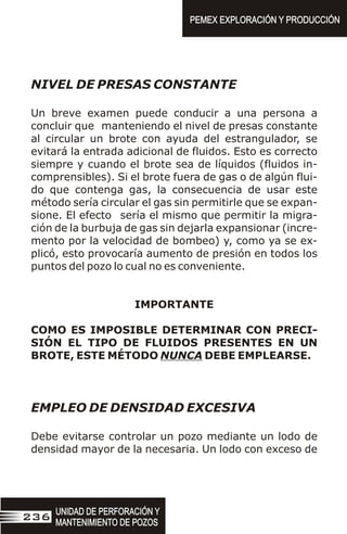 NIVEL DE PRESAS CONSTANTE
Un breve examen puede conducir a una persona a
concluir que manteniendo el nivel de presas constante
al circular un brote con ayuda del estrangulador, se
evitará la entrada adicional de fluidos. Esto es correcto
siempre y cuando el brote sea de líquidos (fluidos in-
comprensibles). Si el brote fuera de gas o de algún flui-
do que contenga gas, la consecuencia de usar este
método sería circular el gas sin permitirle que se expan-
sione. El efecto sería el mismo que permitir la migra-
ción de la burbuja de gas sin dejarla expansionar (incre-
mento por la velocidad de bombeo) y, como ya se ex-
plicó, esto provocaría aumento de presión en todos los
puntos del pozo lo cual no es conveniente.
IMPORTANTE
COMO ES IMPOSIBLE DETERMINAR CON PRECI-
SIÓN EL TIPO DE FLUIDOS PRESENTES EN UN
BROTE, ESTE MÉTODO NUNCA DEBE EMPLEARSE.
EMPLEO DE DENSIDAD EXCESIVA
Debe evitarse controlar un pozo mediante un lodo de
densidad mayor de la necesaria. Un lodo con exceso de
UNIDAD DE PERFORACIÓN Y
MANTENIMIENTO DE POZOS
UNIDAD DE PERFORACIÓN Y
MANTENIMIENTO DE POZOS
236
PEMEX EXPLORACIÓN Y PRODUCCIÓN
PEMEX EXPLORACIÓN Y PRODUCCIÓN
 