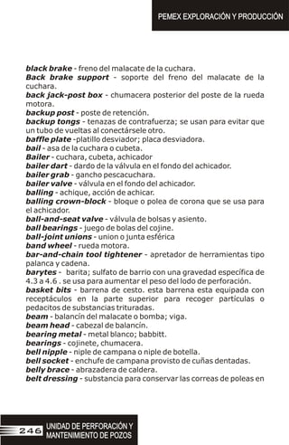 black brake - freno del malacate de la cuchara.
Back brake support - soporte del freno del malacate de la
cuchara.
back jack-post box - chumacera posterior del poste de la rueda
motora.
backup post - poste de retención.
backup tongs - tenazas de contrafuerza; se usan para evitar que
un tubo de vueltas al conectársele otro.
baffle plate -platillo desviador; placa desviadora.
bail - asa de la cuchara o cubeta.
Bailer - cuchara, cubeta, achicador
bailer dart - dardo de la válvula en el fondo del achicador.
bailer grab - gancho pescacuchara.
bailer valve - válvula en el fondo del achicador.
balling - achique, acción de achicar.
balling crown-block - bloque o polea de corona que se usa para
el achicador.
ball-and-seat valve - válvula de bolsas y asiento.
ball bearings - juego de bolas del cojine.
ball-joint unions - union o junta esférica
band wheel - rueda motora.
bar-and-chain tool tightener - apretador de herramientas tipo
palanca y cadena.
barytes - barita; sulfato de barrio con una gravedad específica de
4.3 a 4.6 . se usa para aumentar el peso del lodo de perforación.
basket bits - barrena de cesto. esta barrena esta equipada con
receptáculos en la parte superior para recoger partículas o
pedacitos de substancias trituradas.
beam - balancín del malacate o bomba; viga.
beam head - cabezal de balancín.
bearing metal - metal blanco; babbitt.
bearings - cojinete, chumacera.
bell nipple - niple de campana o niple de botella.
bell socket - enchufe de campana provisto de cuñas dentadas.
belly brace - abrazadera de caldera.
belt dressing - substancia para conservar las correas de poleas en
PEMEX EXPLORACIÓN Y PRODUCCIÓN
PEMEX EXPLORACIÓN Y PRODUCCIÓN
UNIDAD DE PERFORACIÓN Y
MANTENIMIENTO DE POZOS
UNIDAD DE PERFORACIÓN Y
MANTENIMIENTO DE POZOS
246
 