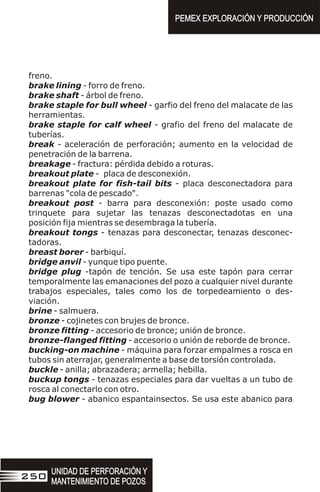 freno.
brake lining - forro de freno.
brake shaft - árbol de freno.
brake staple for bull wheel - garfio del freno del malacate de las
herramientas.
brake staple for calf wheel - grafio del freno del malacate de
tuberías.
break - aceleración de perforación; aumento en la velocidad de
penetración de la barrena.
breakage - fractura: pérdida debido a roturas.
breakout plate - placa de desconexión.
breakout plate for fish-tail bits - placa desconectadora para
barrenas "cola de pescado".
breakout post - barra para desconexión: poste usado como
trinquete para sujetar las tenazas desconectadotas en una
posición fija mientras se desembraga la tubería.
breakout tongs - tenazas para desconectar, tenazas desconec-
tadoras.
breast borer - barbiquí.
bridge anvil - yunque tipo puente.
bridge plug -tapón de tención. Se usa este tapón para cerrar
temporalmente las emanaciones del pozo a cualquier nivel durante
trabajos especiales, tales como los de torpedeamiento o des-
viación.
brine - salmuera.
bronze - cojinetes con brujes de bronce.
bronze fitting - accesorio de bronce; unión de bronce.
bronze-flanged fitting - accesorio o unión de reborde de bronce.
bucking-on machine - máquina para forzar empalmes a rosca en
tubos sin aterrajar, generalmente a base de torsión controlada.
buckle - anilla; abrazadera; armella; hebilla.
buckup tongs - tenazas especiales para dar vueltas a un tubo de
rosca al conectarlo con otro.
bug blower - abanico espantainsectos. Se usa este abanico para
PEMEX EXPLORACIÓN Y PRODUCCIÓN
PEMEX EXPLORACIÓN Y PRODUCCIÓN
UNIDAD DE PERFORACIÓN Y
MANTENIMIENTO DE POZOS
UNIDAD DE PERFORACIÓN Y
MANTENIMIENTO DE POZOS
250
 