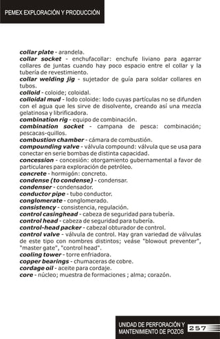 collar plate - arandela.
collar socket - enchufacollar: enchufe liviano para agarrar
collares de juntas cuando hay poco espacio entre el collar y la
tubería de revestimiento.
collar welding jig - sujetador de guía para soldar collares en
tubos.
colloid - coloide; coloidal.
colloidal mud - lodo coloide: lodo cuyas partículas no se difunden
con el agua que les sirve de disolvente, creando así una mezcla
gelatinosa y librificadora.
combination rig - equipo de combinación.
combination socket - campana de pesca: combinación;
pescacas-quillos.
combustion chamber - cámara de combustión.
compounding valve - válvula compound: válvula que se usa para
conectar en serie bombas de distinta capacidad.
concession - concesión: otorgamiento gubernamental a favor de
particulares para exploración de petróleo.
concrete - hormigón: concreto.
condense (to condense) - condensar.
condenser - condensador.
conductor pipe - tubo conductor.
conglomerate - conglomerado.
consistency - consistencia, regulación.
control casinghead - cabeza de seguridad para tubería.
control head - cabeza de seguridad para tubería.
control-head packer - cabezal obturador de control.
control valve - válvula de control. Hay gran variedad de válvulas
de este tipo con nombres distintos; veáse "blowout preventer",
"master gate", "control head".
cooling tower - torre enfriadora.
copper bearings - chumaceras de cobre.
cordage oil - aceite para cordaje.
core - núcleo; muestra de formaciones ; alma; corazón.
PEMEX EXPLORACIÓN Y PRODUCCIÓN
PEMEX EXPLORACIÓN Y PRODUCCIÓN
UNIDAD DE PERFORACIÓN Y
MANTENIMIENTO DE POZOS
UNIDAD DE PERFORACIÓN Y
MANTENIMIENTO DE POZOS
257
 