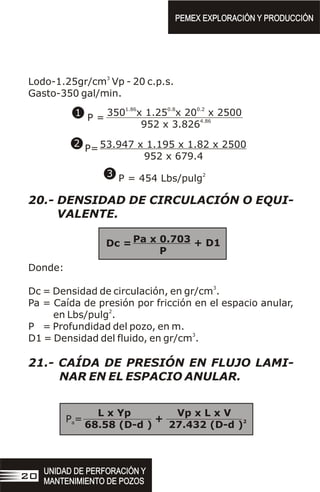 3
Lodo-1.25gr/cm Vp - 20 c.p.s.
Gasto-350 gal/min.
20.- DENSIDAD DE CIRCULACIÓN O EQUI-
VALENTE.
Donde:
3
Dc = Densidad de circulación, en gr/cm .
Pa = Caída de presión por fricción en el espacio anular,
2
en Lbs/pulg .
P = Profundidad del pozo, en m.
3
D1 = Densidad del fluido, en gr/cm .
21.- CAÍDA DE PRESIÓN EN FLUJO LAMI-
NAR EN EL ESPACIO ANULAR.
1.86 0.8 0.2
350 x 1.25 x 20 x 2500
4.86
952 x 3.826
P =
53.947 x 1.195 x 1.82 x 2500
952 x 679.4
P=
2
P = 454 Lbs/pulg
1
2
3
L x Yp Vp x L x V
2
68.58 (D-d ) 27.432 (D-d )
P =
a
PEMEX EXPLORACIÓN Y PRODUCCIÓN
PEMEX EXPLORACIÓN Y PRODUCCIÓN
UNIDAD DE PERFORACIÓN Y
MANTENIMIENTO DE POZOS
UNIDAD DE PERFORACIÓN Y
MANTENIMIENTO DE POZOS
20
+
Pa x 0.703
P
Dc = + D1
 