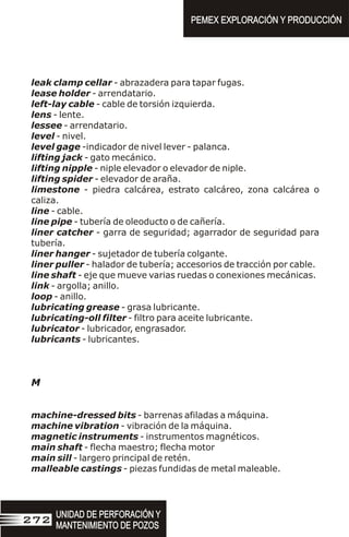 leak clamp cellar - abrazadera para tapar fugas.
lease holder - arrendatario.
left-lay cable - cable de torsión izquierda.
lens - lente.
lessee - arrendatario.
level - nivel.
level gage -indicador de nivel lever - palanca.
lifting jack - gato mecánico.
lifting nipple - niple elevador o elevador de niple.
lifting spider - elevador de araña.
limestone - piedra calcárea, estrato calcáreo, zona calcárea o
caliza.
line - cable.
line pipe - tubería de oleoducto o de cañería.
liner catcher - garra de seguridad; agarrador de seguridad para
tubería.
liner hanger - sujetador de tubería colgante.
liner puller - halador de tubería; accesorios de tracción por cable.
line shaft - eje que mueve varias ruedas o conexiones mecánicas.
link - argolla; anillo.
loop - anillo.
lubricating grease - grasa lubricante.
lubricating-oll filter - filtro para aceite lubricante.
lubricator - lubricador, engrasador.
lubricants - lubricantes.
M
machine-dressed bits - barrenas afiladas a máquina.
machine vibration - vibración de la máquina.
magnetic instruments - instrumentos magnéticos.
main shaft - flecha maestro; flecha motor
main sill - largero principal de retén.
malleable castings - piezas fundidas de metal maleable.
PEMEX EXPLORACIÓN Y PRODUCCIÓN
PEMEX EXPLORACIÓN Y PRODUCCIÓN
UNIDAD DE PERFORACIÓN Y
MANTENIMIENTO DE POZOS
UNIDAD DE PERFORACIÓN Y
MANTENIMIENTO DE POZOS
272
 