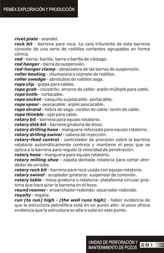 rivet plate - arandel.
rock bit - barrena para roca. La cara triturante de esta barrena
consiste de una serie de rodilllos cortantes agrupados en forma
cónica.
rod - barra: barilla: barra o barilla de vástago.
rod hanger - barra de suspensión.
rod-hanger clamp - abrazadera de las barras de suspensión.
roller beating - chumacera o cojinete de rodillos.
roller swedge - abretubos de rodillos soga.
rope clip - grapa para cables.
rope grab - cocodrilo: amarre de cable: arpón múltiple para cable.
rope knife - cortacable.
rope socket - casquillo sujetacable: portacable.
rope spear - pescacable: arpón pescacable.
rope strand - hebra de soga: cordon de cable: torón de cable.
rope thimble - ojal para cable.
rotary bit - barrena para equipo rotatorio.
rotary disk bit - barrena giratoria de disco.
rotary drilling hose - manguera reforzada para equipo rotatorio.
rotary drilling swivel - cabeza de inyección.
rotary-feed control - controlador de precisión sobre la barrena
rotatoria automáticamente controla y mantiene el peso que se
aplica a la barrena para regular la velocidad de penetración.
rotary hose - manguera para equipo rotatorio.
rotary milling shoe - zapata dentada rotatoria para cortar alre-
dedor de un tubo.
rotary rock bit - barrena para roca usada con equipo rotatorio.
rotary swivel - acoplador giratorio: suspensor de conexión.
rotary table - mesa giratoria o rotatoria: plataforma circular gira-
toria que hace girar la barrena en el hoyo.
round reamer - ensanchador redondo: escariador redondo.
royalty - regalia.
run (to run) high - (the well runs high) - haber evidencia de
que la estructura petrolífera está en un punto alto: el pozo ofrece
evidencia que la estructura es alta o sube en este punto.
PEMEX EXPLORACIÓN Y PRODUCCIÓN
PEMEX EXPLORACIÓN Y PRODUCCIÓN
UNIDAD DE PERFORACIÓN Y
MANTENIMIENTO DE POZOS
UNIDAD DE PERFORACIÓN Y
MANTENIMIENTO DE POZOS
281
 