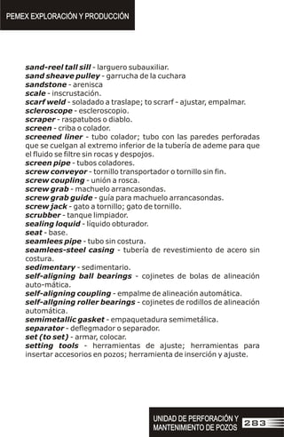 sand-reel tall sill - larguero subauxiliar.
sand sheave pulley - garrucha de la cuchara
sandstone - arenisca
scale - inscrustación.
scarf weld - soladado a traslape; to scrarf - ajustar, empalmar.
scleroscope - escleroscopio.
scraper - raspatubos o diablo.
screen - criba o colador.
screened liner - tubo colador; tubo con las paredes perforadas
que se cuelgan al extremo inferior de la tubería de ademe para que
el fluido se filtre sin rocas y despojos.
screen pipe - tubos coladores.
screw conveyor - tornillo transportador o tornillo sin fin.
screw coupling - unión a rosca.
screw grab - machuelo arrancasondas.
screw grab guide - guía para machuelo arrancasondas.
screw jack - gato a tornillo; gato de tornillo.
scrubber - tanque limpiador.
sealing loquid - líquido obturador.
seat - base.
seamlees pipe - tubo sin costura.
seamlees-steel casing - tubería de revestimiento de acero sin
costura.
sedimentary - sedimentario.
self-aligning ball bearings - cojinetes de bolas de alineación
auto-mática.
self-aligning coupling - empalme de alineación automática.
self-allgning roller bearings - cojinetes de rodillos de alineación
automática.
semimetallic gasket - empaquetadura semimetálica.
separator - deflegmador o separador.
set (to set) - armar, colocar.
setting tools - herramientas de ajuste; herramientas para
insertar accesorios en pozos; herramienta de inserción y ajuste.
PEMEX EXPLORACIÓN Y PRODUCCIÓN
PEMEX EXPLORACIÓN Y PRODUCCIÓN
UNIDAD DE PERFORACIÓN Y
MANTENIMIENTO DE POZOS
UNIDAD DE PERFORACIÓN Y
MANTENIMIENTO DE POZOS
283
 