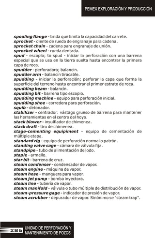 spooling flange - brida que limita la capacidad del carrete.
sprocket - diente de rueda de engranaje para cadena.
sprocket chain - cadena para engranaje de unión.
sprocket wheel - rueda dentada.
spud - escoplo; to spud - iniciar la perforación con una barrena
especial que se usa en la tierra suelta hasta encontrar la primera
capa de roca.
spudder - perforadora; balancín.
spudder arm - balancín tiracable.
spudding - iniciar la perforación; perforar la capa que forma la
superficie del terreno hasta encontrar el primer estrato de roca.
spudding beam - balancín.
spudding bit - barrena tipo escopio.
spudding machine - equipo para perforación inicial.
spudding shoe - corredera para perforación.
squib - detonador.
stabilizer - centrador: vástago grueso de barrena para mantener
las herramientas en el centro del hoyo.
stack blower - insulflador de chimenea.
stack draft - tiro de chimenea.
stage-cementing equipiment - equipo de cementación de
múltiple etapa.
standard rig - equipo de perforación normal o patrón.
standing valve cage - cámara de válvula fija.
standpipe - tubo de alimentación de lodo.
staple - armello.
star bit - barrena de cruz.
steam condenser - condensador de vapor.
steam engine - máquina de vapor.
steam hose - manguera para vapor.
steam jet pump - bomba inyectora.
steam line - tubería de vapor.
steam manifold - válvula o tubo múltiple de distribución de vapor.
steam-pressure gage - indicador de presión de vapor.
steam acrubber - depurador de vapor. Sinónimo se "steam trap".
PEMEX EXPLORACIÓN Y PRODUCCIÓN
PEMEX EXPLORACIÓN Y PRODUCCIÓN
UNIDAD DE PERFORACIÓN Y
MANTENIMIENTO DE POZOS
UNIDAD DE PERFORACIÓN Y
MANTENIMIENTO DE POZOS
286
 