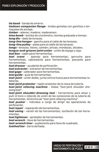 tie band - banda de amarre.
tiedown companion flange - bridas gemelas con ganchos o tor-
niquetes de anclaje.
timber - ademe; madera; maderamen.
time bomb - bomba de cronómetro; bomba graduada a tiempo.
tong die - dado de tenazas.
tong-line hanger - gancho para el cable de las tenazas.
tong-line pulley - polea para el cable de las tenazas.
tongs - tenazas; llaves; caimán; pinzas; mordazas; alicates.
tongue-and-groove-joint union - unión de espiga y caja.
tool box - cajón para herramientas.
tool crane - aparejo para herramientas; garrucha para
herramientas; cabrestante para herramientas; pescante para
herramientas.
tool dresser - ayudante de perforación.
tool extractor - extractor de herramientas.
tool gage - calibrador para herramientas.
tool guide - guía de herramientas.
tool-joint - unión doble; junta cónica hueca para herramientas ro-
tatorias.
tool-joint protector - tapón protector de la rosca de tubería.
tool-joint refacing machine - Veáse "tool-joint shoulder dre-
ssing tool".
tool-joint shoulder-dressing tool - herramienta para alisar y
pulir el tone o reborde de unión de las conexiones de la tubería de
herramientas. Sinónimo de "tool-joint refacing machina".
tool pusher - individuo a cargo de dirigir las operaciones de
perforación.
tool repair - reparación de herramientas.
tool swing - vaivén de las herramientas; oscilación de las herra-
mientas.
tool tightener - apretador de herramientas.
tool wrench - llave de herramientas.
tool-wrench liner - suplemento para llave de cuadrado.
toothed bar - barra dentada.
PEMEX EXPLORACIÓN Y PRODUCCIÓN
PEMEX EXPLORACIÓN Y PRODUCCIÓN
UNIDAD DE PERFORACIÓN Y
MANTENIMIENTO DE POZOS
UNIDAD DE PERFORACIÓN Y
MANTENIMIENTO DE POZOS
289
 