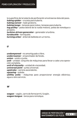 la superficie de la tubería de perforación al extraerse ésta del pozo.
tubing spider - cruceta para tubería.
tubing swivel - niple giratorio.
tubing tongs - tenazas para tubos; tenazas para tubería.
tug pulley - polea lateral de la rueda motora; polea de remolque o
arrastre.
turbine-driven generator - generador a turbina.
turabuckle - torniquete.
turning arbor - árbol de ballesta en un torno.
U
undampened - no amortiguado o libre.
underreamer - ensanchador de fondo.
union - unión o junta.
unit - unidad: conjunto de máquinas para llevar a cabo una opera-
ción completa.
unit of viscosity - unidad de viscosidad.
universal joint - junta universal.
upstroke - carrera ascendente.
upswing - subida.
utillity units - máquinas para proporcionar energía eléctrica;
agua u otro servicio.
W
wagon - vagón, carro de ferrocarrril, furgón.
wagon tongue - lanza para remolque.
PEMEX EXPLORACIÓN Y PRODUCCIÓN
PEMEX EXPLORACIÓN Y PRODUCCIÓN
UNIDAD DE PERFORACIÓN Y
MANTENIMIENTO DE POZOS
UNIDAD DE PERFORACIÓN Y
MANTENIMIENTO DE POZOS
291
 