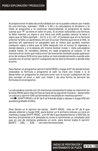 Al proporcionar el dato de profundidad aun se lo puedes colocar por medio
de una formula, ejemplo: 2500 x 3.28 y la calculadora lo dividiere y lo
mete al programa y al continuar desarrollando el programa te darás
cuenta que "P" ya tiene el valor en pies. Si al estar colocando una formula
te falto insertar un signo o una letra con shift puedes colocar la letra o
2 2
signo que te falte ejemplo : 24.51 x Q / (D -d )notaras que en la formula
anterior le falto un paréntesis ahí con el cursor (flecha) que tiene el INS. lo
oprimes ahí aparecerá un parpadeo que te indica que puedes insertar
cualquier signo o letra que te falte después con el cursor lo regresas a
donde desees y si lo deseas ahí mismo teclear mode 1 .Esta calculadora
acepta hasta 16 variables (letras) en cada programa al colocar 17 te
marcara error mem que indica error de memorias también puede aparecer
error de sintaxis SYN error que indica un mal encadenamiento cuando esto
suceda con el cursor oprimir cualquiera de los dos te llevarán a donde esta
el error.
Para llamar un programar oprimir tecla PROG y luego el N° de donde tienes
colocadas la formula o programa al salir se hará con mode 1 si al
desarrollar un programa te marcara error con el cursor cualquiera de los
dos corregir el error y salir con mode 1 de otra forma se borrara las
formulas en el programa.
La calculadora cuenta con 10 memorias constantes K estas se imprimen en
la tecla PROG para imprimirlas se hará de la siguiente manera : desarrollar
un calculo y oprimir EXE ya teniendo el resultado en mantisa oprimir-.
.SHIFT PROG y el N° de 0 al 9 donde elijas o desees v luego EXE ahí
quedara grabado el dato.
Para llamar un K oprimir las teclas SHIFT PROG más en N° de K que
desees obtener y luego EXE; para borrar un K primero colocas un cero en
mantisa y luego SHIFT PROG . y en N° de K que desees borrar y EXE SAL se
borrara únicamente el K deseado es como si oprimieras un resultado solo
que en vez de números grabaras un cero. para borrar todos K oprimir
iSHIFT DEL EXE con esto borraras todo.
PEMEX EXPLORACIÓN Y PRODUCCIÓN
PEMEX EXPLORACIÓN Y PRODUCCIÓN
UNIDAD DE PERFORACIÓN Y
MANTENIMIENTO DE POZOS
UNIDAD DE PERFORACIÓN Y
MANTENIMIENTO DE POZOS
295
 