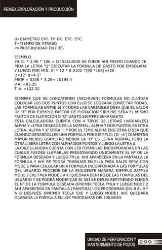 d=DIAMETRO EXT. TP. DC. ETC. ETC.
T=TIEMPO DE ATRASO
P=PROFUNDIDAD EN PIES
EJEMPLO
24.51 * 3.96 * 106 = O INCLUSIVE SE PUEDE AHI MISMO CUANDO TE
PIDA LA LETRA "Q" EJECUTAR LA FORMULA DE GASTO POR EMBOLADA
2
Y LUEGO POR MIN. 6 * 12 * 0.0102 *(90 *106)=420
D=12" d=4.5"
PROF = 3105 * 3.28= 10184.4
V.A. =83.25
T .A. =122.32
SIEMPRE QUE SE CONCATENEN (ARCHIVEN) FORMULAS NO OLVIDAR
COLOCAR LOS DOS PUNTOS CON ELLO SE LOGRARA CONECTAR TODAS,
LAS FORMULAS ENTRE SI Y TODAS LAS VARIABLES OSEA QUE EL VALOR
DE "F" POR EJEMPLO FACTOR DE FLOTACIÓN SIEMPRE SERA EL MISMO
FACTOR DE FLOTACIÓN O "Q" GASTO SIEMPRE SERA GASTO
ESTA CALCULADORA CUENTA CON 4 TIPOS DE LETRAS (VARIABLES)
ALPHA Y LETRA DESEADA ES LA NORMAL: ALPHA Y DOS PUNTOS ES OTRA
2
LETRA: ALPHA Y X OTRA: : Y POR UL TIMO ALPHA ENG OTRA O SEA QUE
2 2
CUANDO DESARROLLES UNA FORMULA POR EJEMPLO: (D -d ) DIÁMETRO
MAYOR MENOS DIÁMETRO MENOR LA "D" ES LETRA NORMAL PERO LA
OTRA d SERA LETRA CON ALPHA DOS PUNTOS Y LUEGO LA LETRA d
LA CALCULADORA CUENTA CON 128 FORMULAS INCORPORADAS EN LAS
CUALES PUEDES LLAMARLAS PRESIONANDO UNICAMENTE EL N° DE LA
FORMULA DESEADA Y LUEGO FMLA. AHI APARECERÁ EN LA PANTALLA LA
FORMULA Y AHÍ SE PODRÁ TRABAJAR EN ELLA PARA SALIR SERA CON
MODE 2 PARA COLOCAR UN A FORMULA INCORPORADA A LAS FORMULAS
DEL USUARIO PROCEDE DE LA SIGUIENTE MANERA EJEMPLO 22FMLA
MODE 2 EXE FMLA MODE 1 AHI QUEDARA DENTRO DE LAS FORMULAS DEL
USUARIO Y SE PODRÁ MODIFICAR SI ASÍ SE DESEA REPITIENDO ELEGIR
EL N° DE LA FORMULA DESEADA OPRIMIR TECLA FMLA Y LUEGO MODE 2
AHI APARECERÁ EN PANTALLA (MANTISA) LOS PROGRAMAS DEL 0 AL 9 Y
A B DESPUÉS OPRIMIR TECLA EXE Y LUEGO MODE1 AHÍ QUEDARA
GRABADA LA FORMULA EN LOS PROGRAMAS DEL USUARIO
PEMEX EXPLORACIÓN Y PRODUCCIÓN
PEMEX EXPLORACIÓN Y PRODUCCIÓN
UNIDAD DE PERFORACIÓN Y
MANTENIMIENTO DE POZOS
UNIDAD DE PERFORACIÓN Y
MANTENIMIENTO DE POZOS
299
 