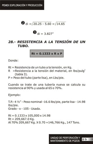 di = 20.25 - 5.60 = 14.65
di = 3.827”
3
2
28.- RESISTENCIA A LA TENSIÓN DE UN
TUBO.
Rt = 0.1333 x R x P
Donde:
Rt = Resistencia de un tubo a la tensión, en Kg.
2
R =Resistencia a la tensión del material, en lbs/pulg
(tabla 3).
P = Peso del tubo (parte lisa), en Lbs/pie.
Cuando se trate de una tubería nueva se calcula su
resistencia al 90% y usada al 65 o 70%.
Ejemplo:
T.P.- 4 ½” - Peso nominal -16.6 lbs/pie, parte lisa - 14.98
lbs/pie.
Grado - x - 105 - Usada.
Rt = 0.1333 x 105,000 x 14.98
Rt = 209,667.0 Kg.
Al 70% 209,667 Kg. X 0.70 =146,766 Kg., 147 Tons.
PEMEX EXPLORACIÓN Y PRODUCCIÓN
PEMEX EXPLORACIÓN Y PRODUCCIÓN
UNIDAD DE PERFORACIÓN Y
MANTENIMIENTO DE POZOS
UNIDAD DE PERFORACIÓN Y
MANTENIMIENTO DE POZOS
25
 