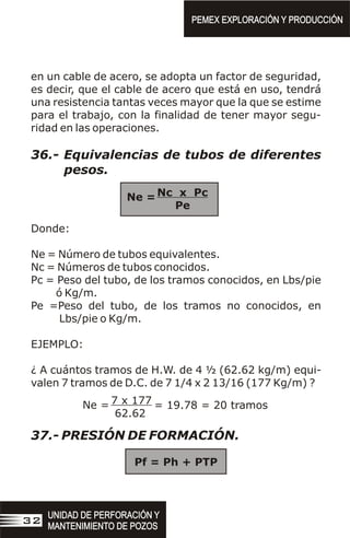 en un cable de acero, se adopta un factor de seguridad,
es decir, que el cable de acero que está en uso, tendrá
una resistencia tantas veces mayor que la que se estime
para el trabajo, con la finalidad de tener mayor segu-
ridad en las operaciones.
36.- Equivalencias de tubos de diferentes
pesos.
Donde:
Ne = Número de tubos equivalentes.
Nc = Números de tubos conocidos.
Pc = Peso del tubo, de los tramos conocidos, en Lbs/pie
ó Kg/m.
Pe =Peso del tubo, de los tramos no conocidos, en
Lbs/pie o Kg/m.
EJEMPLO:
¿ A cuántos tramos de H.W. de 4 ½ (62.62 kg/m) equi-
valen 7 tramos de D.C. de 7 1/4 x 2 13/16 (177 Kg/m) ?
37.- PRESIÓN DE FORMACIÓN.
Pf = Ph + PTP
Nc x Pc
Pe
Ne =
7 x 177
62.62
Ne = = 19.78 = 20 tramos
PEMEX EXPLORACIÓN Y PRODUCCIÓN
PEMEX EXPLORACIÓN Y PRODUCCIÓN
UNIDAD DE PERFORACIÓN Y
MANTENIMIENTO DE POZOS
UNIDAD DE PERFORACIÓN Y
MANTENIMIENTO DE POZOS
32
 