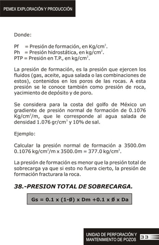 Donde:
2
Pf = Presión de formación, en Kg/cm .
2
Ph = Presión hidrostática, en kg/cm .
2
PTP = Presión en T.P., en kg/cm .
La presión de formación, es la presión que ejercen los
fluidos (gas, aceite, agua salada o las combinaciones de
estos), contenidos en los poros de las rocas. A esta
presión se le conoce también como presión de roca,
yacimiento de depósito y de poro.
Se considera para la costa del golfo de México un
gradiente de presión normal de formación de 0.1076
2
Kg/cm /m, que le corresponde al agua salada de
3
densidad 1.076 gr/cm y 10% de sal.
Ejemplo:
Calcular la presión normal de formación a 3500.0m
2 2
0.1076 kg/cm /m x 3500.0m = 377.0 kg/cm .
La presión de formación es menor que la presión total de
sobrecarga ya que si esto no fuera cierto, la presión de
formación fracturara la roca.
38.-PRESION TOTAL DE SOBRECARGA.
Gs = 0.1 x (1-0) x Dm +0.1 x 0 x Da
PEMEX EXPLORACIÓN Y PRODUCCIÓN
PEMEX EXPLORACIÓN Y PRODUCCIÓN
UNIDAD DE PERFORACIÓN Y
MANTENIMIENTO DE POZOS
UNIDAD DE PERFORACIÓN Y
MANTENIMIENTO DE POZOS
33
 