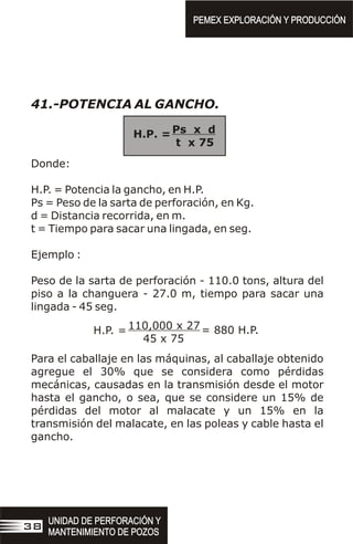 41.-POTENCIA AL GANCHO.
Donde:
H.P. = Potencia la gancho, en H.P.
Ps = Peso de la sarta de perforación, en Kg.
d = Distancia recorrida, en m.
t = Tiempo para sacar una lingada, en seg.
Ejemplo :
Peso de la sarta de perforación - 110.0 tons, altura del
piso a la changuera - 27.0 m, tiempo para sacar una
lingada - 45 seg.
Para el caballaje en las máquinas, al caballaje obtenido
agregue el 30% que se considera como pérdidas
mecánicas, causadas en la transmisión desde el motor
hasta el gancho, o sea, que se considere un 15% de
pérdidas del motor al malacate y un 15% en la
transmisión del malacate, en las poleas y cable hasta el
gancho.
110,000 x 27
45 x 75
H.P. = = 880 H.P.
PEMEX EXPLORACIÓN Y PRODUCCIÓN
PEMEX EXPLORACIÓN Y PRODUCCIÓN
UNIDAD DE PERFORACIÓN Y
MANTENIMIENTO DE POZOS
UNIDAD DE PERFORACIÓN Y
MANTENIMIENTO DE POZOS
38
Ps x d
t x 75
H.P. =
 