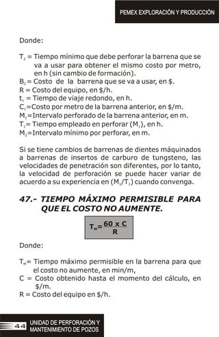 Donde:
T = Tiempo mínimo que debe perforar la barrena que se
2
va a usar para obtener el mismo costo por metro,
en h (sin cambio de formación).
B = Costo de la barrena que se va a usar, en $.
2
R = Costo del equipo, en $/h.
t = Tiempo de viaje redondo, en h.
1
C =Costo por metro de la barrena anterior, en $/m.
1
M =Intervalo perforado de la barrena anterior, en m.
1
T = Tiempo empleado en perforar (M ), en h.
1 1
M =Intervalo mínimo por perforar, en m.
2
Si se tiene cambios de barrenas de dientes máquinados
a barrenas de insertos de carburo de tungsteno, las
velocidades de penetración son diferentes, por lo tanto,
la velocidad de perforación se puede hacer variar de
acuerdo a su experiencia en (M /T ) cuando convenga.
1 1
47.- TIEMPO MÁXIMO PERMISIBLE PARA
QUE EL COSTO NO AUMENTE.
Donde:
T = Tiempo máximo permisible en la barrena para que
M
el costo no aumente, en min/m,
C = Costo obtenido hasta el momento del cálculo, en
$/m.
R = Costo del equipo en $/h.
60 x C
R
T =
M
PEMEX EXPLORACIÓN Y PRODUCCIÓN
PEMEX EXPLORACIÓN Y PRODUCCIÓN
UNIDAD DE PERFORACIÓN Y
MANTENIMIENTO DE POZOS
UNIDAD DE PERFORACIÓN Y
MANTENIMIENTO DE POZOS
44
 