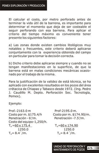 El calcular el costo, por metro perforado antes de
terminar la vida útil de la barrena, es importante para
determinar el momento que deja de ser costeable el
seguir perforando con esa barrena. Para aplicar el
criterio del tiempo máximo es conveniente tener
presente los siguientes factores:
a) Las zonas donde existen cambios litológicos muy
notables y frecuentes, este criterio deberá aplicarse
conjuntamente con la experiencia obtenida del campo
en particular para tomar la decisión correcta.
b) Dicho criterio debe aplicarse siempre y cuando no se
tengan manifestaciones en la superficie, de que la
barrena está en malas condiciones mecánicas ocasio-
nado por el trabajo de la misma.
Para la justificación de la validez de está técnica, se ha
aplicado con excelentes resultados en los pozos del área
crétacica de Chiapas y Tabasco desde 1972. (Ing. Pedro
J. Caudillo M. Depto. Perforación Sec. Tecnología,
Pemex).
Ejemplo:
Prof.-2163.0 m Prof-2195.0 m.
Costo por m. $175.4/h Costo por m. $174.90/m.
Penetración - 6’/m. Penetración -7.5’/m.
Costo del equipo-1,250/h.
T =60 x 175.4 T =60 x 174.90
M M
1250.0 1250.0
T = 8.4´/m. T = 8.4´/m.
M M
PEMEX EXPLORACIÓN Y PRODUCCIÓN
PEMEX EXPLORACIÓN Y PRODUCCIÓN
UNIDAD DE PERFORACIÓN Y
MANTENIMIENTO DE POZOS
UNIDAD DE PERFORACIÓN Y
MANTENIMIENTO DE POZOS
45
 
