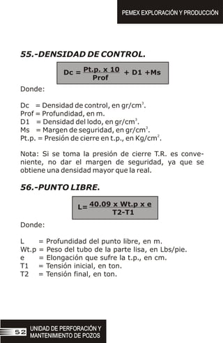 55.-DENSIDAD DE CONTROL.
Donde:
3
Dc = Densidad de control, en gr/cm .
Prof = Profundidad, en m.
3
D1 = Densidad del lodo, en gr/cm .
3
Ms = Margen de seguridad, en gr/cm .
2
Pt.p. = Presión de cierre en t.p., en Kg/cm .
Nota: Si se toma la presión de cierre T.R. es conve-
niente, no dar el margen de seguridad, ya que se
obtiene una densidad mayor que la real.
56.-PUNTO LIBRE.
Donde:
L = Profundidad del punto libre, en m.
Wt.p = Peso del tubo de la parte lisa, en Lbs/pie.
e = Elongación que sufre la t.p., en cm.
T1 = Tensión inicial, en ton.
T2 = Tensión final, en ton.
Pt.p. x 10
Prof
Dc = + D1 +Ms
40.09 x Wt.p x e
T2-T1
L=
UNIDAD DE PERFORACIÓN Y
MANTENIMIENTO DE POZOS
UNIDAD DE PERFORACIÓN Y
MANTENIMIENTO DE POZOS
52
PEMEX EXPLORACIÓN Y PRODUCCIÓN
PEMEX EXPLORACIÓN Y PRODUCCIÓN
 