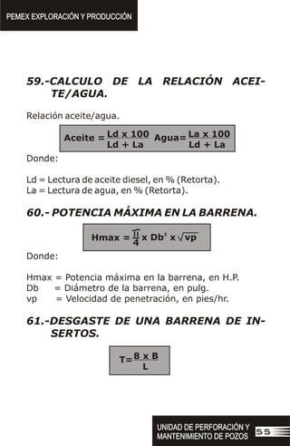 59.-CALCULO DE LA RELACIÓN ACEI-
TE/AGUA.
Relación aceite/agua.
Donde:
Ld = Lectura de aceite diesel, en % (Retorta).
La = Lectura de agua, en % (Retorta).
60.- POTENCIA MÁXIMA EN LA BARRENA.
Donde:
Hmax = Potencia máxima en la barrena, en H.P.
Db = Diámetro de la barrena, en pulg.
vp = Velocidad de penetración, en pies/hr.
61.-DESGASTE DE UNA BARRENA DE IN-
SERTOS.
Ld x 100 La x 100
Ld + La Ld + La
Aceite = Agua=
2
x Db x vp
Hmax =
4
8 x B
L
T=
PEMEX EXPLORACIÓN Y PRODUCCIÓN
PEMEX EXPLORACIÓN Y PRODUCCIÓN
UNIDAD DE PERFORACIÓN Y
MANTENIMIENTO DE POZOS
UNIDAD DE PERFORACIÓN Y
MANTENIMIENTO DE POZOS
55
 