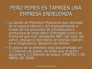 PERO PEMEX ES TAMBIÉN UNA EMPRESA ENDEUDADA La deuda de Petróleos Mexicanos que derivada de la reserva laboral y del endeudamiento a través de los proyectos de infraestructura productiva de largo plazo (Pidiregas) creció de forma tal que hoy representa 96% del valor del activo, expuso la Secretaría de Energía (Sener) en el Diagnóstico: Situación de Pemex. El pasivo de la petrolera está documentado en 1.2 billones de pesos, en tanto que el activo asciende a 1.3 billones de pesos, (MARTES 1 DE ABRIL DE 2008) democracia popular sqm 