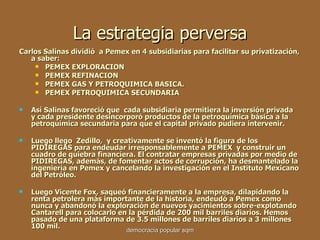 La estrategia perversa Carlos Salinas dividió  a Pemex en 4 subsidiarias para facilitar su privatización, a saber: PEMEX EXPLORACION PEMEX REFINACION PEMEX GAS Y PETROQUIMICA BASICA. PEMEX PETROQUIMICA SECUNDARIA Así Salinas favoreció que  cada subsidiaria permitiera la inversión privada  y cada presidente desincorporó productos de la petroquímica básica a la petroquímica secundaria para que el capital privado pudiera intervenir. Luego llego  Zedillo ,   y creativamente se inventó la figura de los PIDIREGAS para endeudar irresponsablemente a PEMEX  y construir un cuadro de quiebra financiera. El contratar empresas privadas por medio de PIDIREGAS, además, de fomentar actos de corrupción, ha desmantelado la ingeniería en Pemex y cancelando la investigación en el Instituto Mexicano del Petróleo.  Luego Vicente Fox ,  saqueó financieramente a la empresa, dilapidando la renta petrolera más importante de la historia, endeudó a Pemex como nunca y abandonó la exploración de nuevos yacimientos sobre-explotando Cantarell para colocarlo en la pérdida de 200 mil barriles diarios. Hemos pasado de una plataforma de 3.5 millones de barriles diarios a 3 millones 100 mil.  democracia popular sqm 