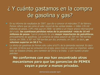 ¿  Y cuánto gastamos en la compra de gasolina y gas? En su informe de resultados de 2007, que dio a conocer el miércoles 27 de febrero, Pemex refiere que así como el valor récord de las ventas totales –1 billón 135 mil millones de pesos, 2.9% más que en 2006– se debió a un mayor precio internacional del crudo,  las cuantiosas pérdidas netas de la paraestatal –más de 16 mil millones de pesos – fueron producto de una  mayor importación de petrolíferos , principalmente de gasolinas. Las compras de éstas pasaron de 204 mil 700 barriles diarios, en 2006, a 307 mil 700 barriles por día, promedio, en 2007, es decir , un volumen superior en 50.3 %. La oferta de gasolinas de Pemex sólo cubre el 62% de la demanda nacional. Es decir de cada 10 litros que se consumen en el país, poco más de cuatro se importan, sobre todo de Estados Unidos, pero también de China y la India;  y con nuestro propio petróleo No conformes con eso han encontrado otros mecanismos para que las ganancias de PEMEX  vayan a parar a manos privadas. democracia popular sqm 