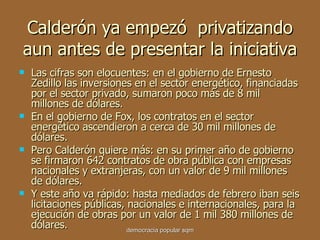 Calderón ya empezó  privatizando aun antes de presentar la iniciativa Las cifras son elocuentes: en el gobierno de Ernesto Zedillo las inversiones en el sector energético, financiadas por el sector privado, sumaron poco más de 8 mil millones de dólares. En el gobierno de Fox, los contratos en el sector energético ascendieron a cerca de 30 mil millones de dólares. Pero Calderón quiere más: en su primer año de gobierno se firmaron 642 contratos de obra pública con empresas nacionales y extranjeras, con un valor de 9 mil millones de dólares.  Y este año va rápido: hasta mediados de febrero iban seis licitaciones públicas, nacionales e internacionales, para la ejecución de obras por un valor de 1 mil 380 millones de dólares. democracia popular sqm 