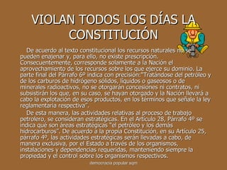 VIOLAN TODOS LOS DÍAS LA CONSTITUCIÓN De acuerdo al texto constitucional los recursos naturales no se pueden enajenar y, para ello, no existe prescripción. Consecuentemente, corresponde solamente a la Nación el aprovechamiento de los recursos sobre los que ejerce su dominio. La parte final del Párrafo 6º indica con precisión:“Tratándose del petróleo y de los carburos de hidrógeno sólidos, líquidos o gaseosos o de minerales radioactivos, no se otorgarán concesiones ni contratos, ni subsistirán los que, en su caso, se hayan otorgado y la Nación llevará a cabo la explotación de esos productos, en los términos que señale la ley reglamentaria respectiva”. De esta manera, las actividades relativas al proceso de trabajo petrolero, se consideran estratégicas. En el Artículo 28, Párrafo 4º se indica qué son áreas estratégicas “el petróleo y los demás hidrocarburos”. De acuerdo a la propia Constitución, en su Artículo 25, párrafo 4º, las actividades estratégicas serán llevadas a cabo, de manera exclusiva, por el Estado a través de los organismos, instalaciones y dependencias requeridas, manteniendo siempre la propiedad y el control sobre los organismos respectivos.  democracia popular sqm 
