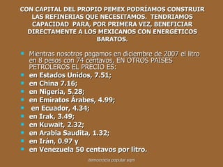 CON CAPITAL DEL PROPIO PEMEX PODRÍAMOS CONSTRUIR LAS REFINERIAS QUE NECESITAMOS.  TENDRIAMOS CAPACIDAD  PARA, POR PRIMERA VEZ, BENEFICIAR DIRECTAMENTE A LOS MEXICANOS CON ENERGÉTICOS BARATOS. Mientras nosotros pagamos en diciembre de 2007 el litro en 8 pesos con 74 centavos, EN OTROS PAISES PETROLEROS EL PRECIO ES: en Estados Unidos, 7.51; en China 7.16; en Nigeria, 5.28;  en Emiratos Árabes, 4.99; en Ecuador, 4.34;  en Irak, 3.49; en Kuwait, 2.32; en Arabia Saudita, 1.32; en Irán, 0.97 y  en Venezuela 50 centavos por litro. democracia popular sqm 