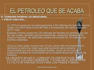 EL PETROLEO QUE SE ACABA EL CONSUMO MUNDIAL ES IRRACIONAL  Y CRECE CADA DIA…. en 1979 el consumo mundial ascendía a 50 millones de barriles diarios (mbd), en 2004 alcanzó los 80 mbd y el presente año será alrededor de 81 mbd.  Estados Unidos consumen 20 millones de barriles de petróleo por día, de  los cuales, también aproximadamente, producen solamente la mitad e importan  de diferentes partes del mundo los 10 millones de barriles restantes. China e India solas cuentan por 45 por ciento del incremento de la demanda y está muy claro que este aumento será cubierto mayormente por los combustibles fósiles, razón por la cual se producirá también el crecimiento de la contaminación por dióxido de carbono.  ES URGENTE BAJAR EL CONSUMO DE ENERGETICOS  PARA EVITAR EL COLAPSO AMBIENTAL Y ATENUAR EL IMPACTO DE LA FALTA DE ENERGETICOS PARA LOS PAISES POBRES. democracia popular sqm 
