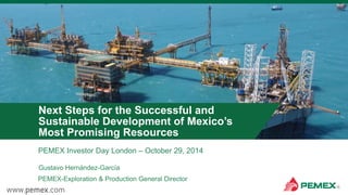 PEMEX Investor Day London – October 29, 2014
Next Steps for the Successful and
Sustainable Development of Mexico’s
Most Promising Resources
Gustavo Hernández-García
PEMEX-Exploration & Production General Director
 