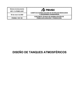 Número de documento
NRF-113-PEMEX-2007
COMITÉ DE NORMALIZACIÓN DE PETRÓLEOS MEXICANOS
Y ORGANISMOS SUBSIDIARIOS05 de enero de 2008
PÁGINA 1 DE 149
SUBCOMITÉ TÉCNICO DE NORMALIZACIÓN DE
PEMEX-EXPLORACIÓN Y PRODUCCIÓN
DISEÑO DE TANQUES ATMOSFÉRICOS
 