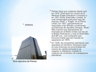 *
* Pemex tiene sus orígenes desde que
en 1919, Shell tomó el control de la
Mexican Eagle Petroleum Company y
en 1921 formó Shell-Mex Limited, la
cual comerciaba productos bajo las
marcas “Shell” y “Eagle” en el Reino
Unido. En 1931, parcialmente en
respuesta a las difíciles condiciones
económicas de aquellos tiempos, Shell-
Mex fusionó sus operaciones de
mercado en el Reino Unido con las de
la British Petroleum y creó la Shell-Mex
and BP Ltd., una compañía que
funcionó hasta que las marcas se
separaron en 1975.
* En 1935, las compañías petroleras que
operaban en territorio mexicano (que
en ese entonces se encontraban en
manos de capital extranjero) se
negaron e intentaron impedir la
creación de sindicatos de trabajadores
petroleros.
Torre ejecutiva de Pemex
 