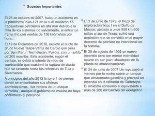 *
* El 3 de junio de 1979, el Pozo de
exploración Ixtoc I en el Golfo de
México, ubicado a unos 950 km 600
millas al sur de Texas, sufrió una
explosión que se convirtió en el mayor
derrame de petróleo no intencional en
la historia.
* El 25 de agosto de 1992 un nuevo
incendio pero con menor intensidad
ocurre en san juan ixhuatepec en la
planta de almacenamiento.
* El 24 de junio de 2007 Un rayo cayó el
viernes por la noche sobre un tanque
que almacenaba gasolina y provocó un
incendio en la refinería de Cadereyta.
El siniestro consumió el equivalente a
más de 200 mil barriles del energético
El 25 de octubre de 2007, hubo un accidente en
la plataforma Kab-121 en la cual murieron 18
trabajadores petroleros en alta mar debido a la
falla de los sistemas de salvamento, al entrar un
frente frío con vientos de 130 kilómetros por
hora..
El 19 de Diciembre de 2010, explotó el ducto de
crudo Nuevo Teapa-Venta de Carpio que pasa
por San Martín Texmelucan, Puebla, con un saldo
de 265 muertos. Este accidente, según el
peritaje, se debió al intento de robo de
combustible que ocasionó la ruptura del ducto
que se extiende hasta las refinerías de Tula y
Salamanca.
A principios del año 2013 la torre 1 de pemex
donde se encontraban sus oficinas
administrativas , fue victima de un ataque
terrorista , aunque el gobierno de mexico no haya
confirmado el percance.
 
