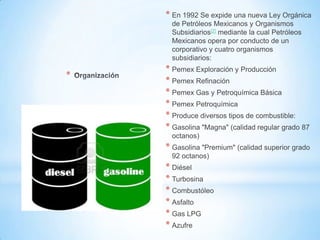 *
* En 1992 Se expide una nueva Ley Orgánica
de Petróleos Mexicanos y Organismos
Subsidiarios[2] mediante la cual Petróleos
Mexicanos opera por conducto de un
corporativo y cuatro organismos
subsidiarios:
* Pemex Exploración y Producción
* Pemex Refinación
* Pemex Gas y Petroquímica Básica
* Pemex Petroquímica
* Produce diversos tipos de combustible:
* Gasolina "Magna" (calidad regular grado 87
octanos)
* Gasolina "Premium" (calidad superior grado
92 octanos)
* Diésel
* Turbosina
* Combustóleo
* Asfalto
* Gas LPG
* Azufre
 