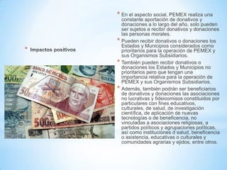 *
* En el aspecto social, PEMEX realiza una
constante aportación de donativos y
donaciones a lo largo del año, solo pueden
ser sujetos a recibir donativos y donaciones
las personas morales.
* Pueden recibir donativos o donaciones los
Estados y Municipios considerados como
prioritarios para la operación de PEMEX y
sus Organismos Subsidiarios.
* También pueden recibir donativos o
donaciones los Estados y Municipios no
prioritarios pero que tengan una
importancia relativa para la operación de
PEMEX y sus Organismos Subsidiarios.
* Además, también podrán ser beneficiarios
de donativos y donaciones las asociaciones
no lucrativas y fideicomisos constituidos por
particulares con fines educativos,
culturales, de salud, de investigación
científica, de aplicación de nuevas
tecnologías o de beneficencia, no
vinculadas a asociaciones religiosas, a
partidos políticos y agrupaciones políticas,
así como instituciones d salud, beneficencia
o asistencia, educativas o culturales y
comunidades agrarias y ejidos, entre otros.
 