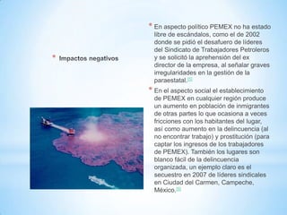 *
* En aspecto político PEMEX no ha estado
libre de escándalos, como el de 2002
donde se pidió el desafuero de líderes
del Sindicato de Trabajadores Petroleros
y se solicitó la aprehensión del ex
director de la empresa, al señalar graves
irregularidades en la gestión de la
paraestatal.[5]
* En el aspecto social el establecimiento
de PEMEX en cualquier región produce
un aumento en población de inmigrantes
de otras partes lo que ocasiona a veces
fricciones con los habitantes del lugar,
así como aumento en la delincuencia (al
no encontrar trabajo) y prostitución (para
captar los ingresos de los trabajadores
de PEMEX). También los lugares son
blanco fácil de la delincuencia
organizada, un ejemplo claro es el
secuestro en 2007 de líderes sindicales
en Ciudad del Carmen, Campeche,
México.[6]
 
