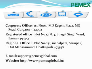 Corporate Office : 1st Floor, JMD Regent Plaza, MG
Road, Gurgaon - 122002
Registered office : Plot No 1,2 & 3, Bhagat Singh Ward,
Basna - 493554
Regional Office : : Plot No-251, mahalpara, Saraipali,
Dist Mahasamund, Chattisgarh 493558
E-mail: support@pemexglobal.com
Website: http://www.pemexglobal.in/
 