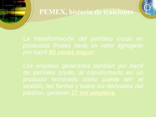 PEMEX, historia de traiciones La transformación del petróleo crudo en productos finales tiene un valor agregado por barril  60 veces mayor . Los empleos generados también por barril de petróleo crudo, al transformarlo en un producto terminado como puede ser: el vestido, las llantas y todos los derivados del plástico, generan  27 mil empleos. 