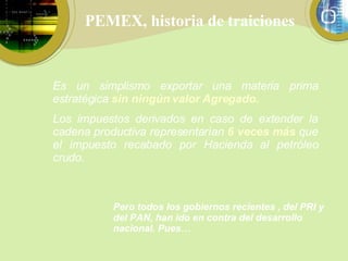 PEMEX, historia de traiciones Es un simplismo exportar una materia prima estratégica  sin ningún   valor Agregado. Los impuestos derivados en caso de extender la cadena productiva representarían  6 veces más   que el impuesto recabado por Hacienda al petróleo crudo. Pero todos los gobiernos recientes , del PRI y del PAN, han ido en contra del desarrollo nacional. Pues… 