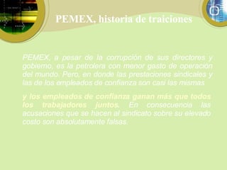 PEMEX, historia de traiciones y los empleados de confianza ganan más que todos los trabajadores juntos .  En consecuencia las acusaciones que se hacen al sindicato sobre su elevado costo son absolutamente falsas.  PEMEX, a pesar de la corrupción de sus directores y gobierno, es la petrolera con menor gasto de operación del mundo. Pero, en donde las prestaciones sindicales y las de los empleados de confianza son casi las mismas 