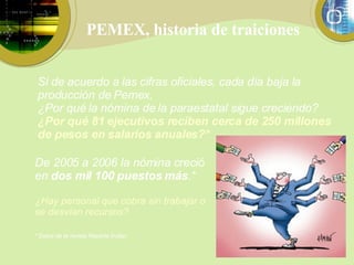PEMEX, historia de traiciones Si de acuerdo a las cifras oficiales, cada día baja la producción de Pemex, ¿Por qué la nómina de la paraestatal sigue creciendo? ¿Por qué 81 ejecutivos reciben cerca de 250 millones de pesos en salarios anuales?* De 2005 a 2006 la nómina creció en  dos mil 100 puestos más .* ¿Hay personal que cobra sin trabajar o se desvían recursos? * Datos de la revista Reporte Índigo 