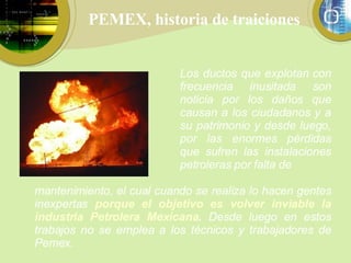 PEMEX, historia de traiciones Los ductos que explotan con frecuencia inusitada son noticia por los daños que causan a los ciudadanos y a su patrimonio y desde luego, por las enormes pérdidas que sufren las instalaciones petroleras por falta de mantenimiento, el cual cuando se realiza lo hacen gentes inexpertas  porque el objetivo es volver inviable la industria Petrolera Mexicana .  Desde luego en estos trabajos no se emplea a los técnicos y trabajadores de Pemex. 
