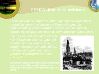 PEMEX, historia de traiciones con una pérdida  estimada en 450 mil millones de dólares, valor del petróleo que no será posible extraer, estimado en unos 30,000 millones de barriles perdidos.  ¿Quién responderá por éste crimen? El resto de reservas las podríamos desperdiciar igual, más aún si las que las manejan son empresas extranjeras, como pretende el PAN y el PRI. Todos los pozos petroleros tienen un ritmo de explotación natural, la sobre-explotación de Cantarell, para dar cumplimiento a esta aberrante Política, lo único que ha logrado es colapsar las reservas petroleras de nuestro país,  