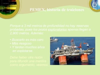 PEMEX, historia de traiciones Porque a 3 mil metros de profundidad no hay reservas probadas, pues los pozos  exploratorios  apenas llegan a 2,900 metros. Además: Buscarlo es más caro Más riesgoso Y tardan muchos años en explotarse. Debe haber otra razón para difundir una mentira como argumento, veamos… 