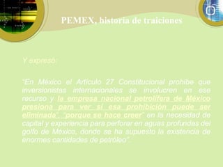 PEMEX, historia de traiciones Y expresó: “ En México el Artículo 27 Constitucional prohíbe que inversionistas internacionales se involucren en ese recurso y  la empresa nacional petrolífera de México presiona para ver si esa prohibición puede ser eliminada ”,   “ porque se hace creer ”  en la necesidad de capital y experiencia para perforar en aguas profundas del golfo de México, donde se ha supuesto la existencia de enormes cantidades de petróleo”. 