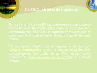 PEMEX, historia de traiciones Nueva York, 1ª julio, 2006. La controversia sobre la oferta de una firma estatal china para comprar el grupo petrolero estadounidense UNOCAL se agudizó el viernes tras el abrumador voto opositor de la Cámara baja de Estados Unidos. “ La resolución señala que el petróleo y el gas son  “ activos estratégicos ”   y que la compra de la empresa estadounidense por parte de la firma estatal china “amenazaría  con perjudicar la seguridad   de Estados Unidos”. 