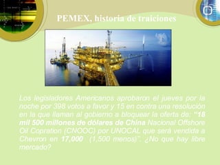 PEMEX, historia de traiciones Los legisladores Americanos aprobaron el jueves por la noche por 398 votos a favor y 15 en contra una resolución en la que llaman al gobierno a bloquear la oferta de:  “18 mil 500 millones de dólares de China  Nacional Offshore Oil Copration (CNOOC) por UNOCAL que será vendida a Chevron en  17,000  (1,500 menos)”. ¿No que hay libre mercado? 