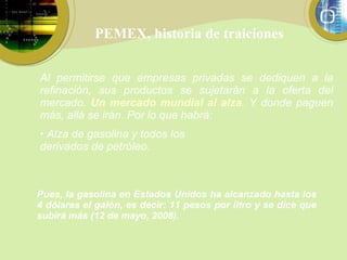 PEMEX, historia de traiciones Pues, la gasolina en Estados Unidos ha alcanzado hasta los 4 dólares el galón, es decir: 11 pesos por litro y se dice que subirá más (12 de mayo, 2008). Al permitirse que empresas privadas se dediquen a la refinación, sus productos se sujetarán a la oferta del mercado.  Un mercado mundial al alza .  Y donde paguen más, allá se irán. Por lo que habrá: Alza de gasolina y todos los derivados de petróleo. 