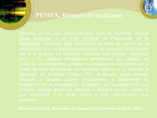 PEMEX, Historia de traiciones “ México, es un país extraordinario, fácil de dominar, porque  basta controlar a un solo hombre : el Presidente de la República. Tenemos que abandonar la idea de poner en la presidencia a un ciudadano americano, ya que esto llevaría otra vez a la guerra. La solución necesita más tiempo: debemos abrir a los jóvenes Mexicanos ambiciosos las puertas de nuestras universidades, y hacer el esfuerzo de educarlos en el modo de vida americano, en nuestros valores y el respeto al liderazgo de Estados Unidos. Con el tiempo, esos jóvenes llegarán a ocupar cargos importantes, y finalmente se adueñarán de la presidencia.  Entonces, sin necesidad de que Estados Unidos gaste un centavo o dispare un tiro, harán lo que queremos. Y lo harán mejor, y más radicalmente, que nosotros".   Richard Lansing, Secretario de Estado del gobierno de EUA, 1924   